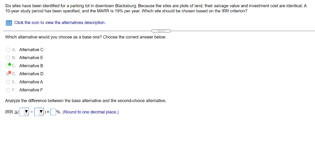 Six sites have been identified for a parking lot in downtown Blacksburg. Because the sites are plots of land, their salvage value and investment cost are identical. A
10-year study period has been specified, and the MARR is 19% per year. Which site should be chosen based on the IRR criterion?
E Click the icon to view the alternatives description.
Which alternative would you choose as a base one? Choose the correct answer below.
O A. Alternative C
O B. Alternative E
*c. Alternative B
XD. Alternative D
O E. Alternative A
O F. Alternative F
Analyze the difference between the base alternative and the second-choice alternative.
IRR A
V) =
%. (Round to one decimal place.)
