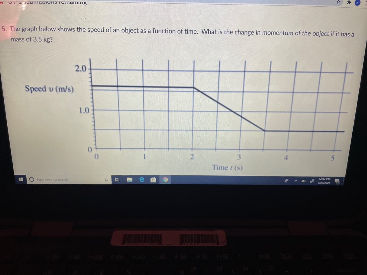 5. The graph below shows the speed of an object as a function of time. What is the change in momentum of the object if it has a
mass of 3.5 kg?
2.0
Speed v (m/s)
1.0
0.
0.
3.
Time t (s)
O Type here to search
12:52 PM
1/24/2021
19 D
home
