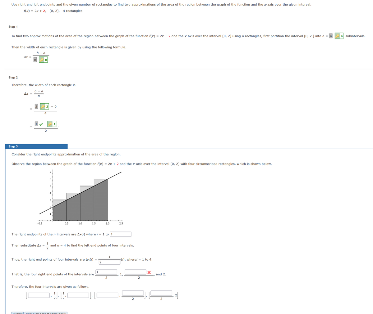 Use right and left endpoints and the given number of rectangles to find two approximations of the area of the region between the graph of the function and the x-axis over the given interval.
f(x) = 2x + 2, [0, 2], 4 rectangles
Step 1
To find two approximations of the area of the region between the graph of the function f(x) = 2x + 2 and the x-axis over the interval [0, 2] using 4 rectangles, first partition the interval [0, 2 ] into n =
Then the width of each rectangle is given by using the following formula.
b - a
Step 3
Ax =
Step 2
Therefore, the width of each rectangle is
b - a
n
Ax =
n
-0.5
4
Consider the right endpoints approximation of the area of the region.
Then substitute Ax =
2
Observe the region between the graph of the function f(x) = 2x + 2 and the x-axis over the interval [0, 2] with four circumscribed rectangles, which is shown below.
Submit
- 0
6
5
3
0.5
1.0
The right endpoints of the n intervals are Ax(i) where i = 1 to 4
1.5
Thus, the right end points of four intervals are Ax(i)
1
That is, the four right end points of the intervals are
Therefore, the four intervals are given as follows.
1
2
and n = 4 to find the left end points of four intervals.
oppot come book!
2.0
]][0
2
2
2.5
1
(i), wherei = 1 to 4.
1,
2
2
X
and 2.
2
2]
4 subintervals.