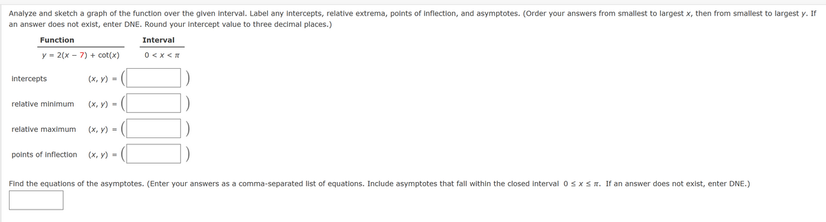 Analyze and sketch a graph of the function over the given interval. Label any intercepts, relative extrema, points of inflection, and asymptotes. (Order your answers from smallest to largest x, then from smallest to largest y. If
an answer does not exist, enter DNE. Round your intercept value to three decimal places.)
Function
Interval
0 < X < π
y = 2(x - 7) + cot(x)
intercepts
relative minimum
(x, y)
=
(x, y) =
relative maximum (x, y) =
points of inflection (x, y) = =
Find the equations of the asymptotes. (Enter your answers as a comma-separated list of equations. Include asymptotes that fall within the closed interval 0 ≤ x ≤ í. If an answer does not exist, enter DNE.)