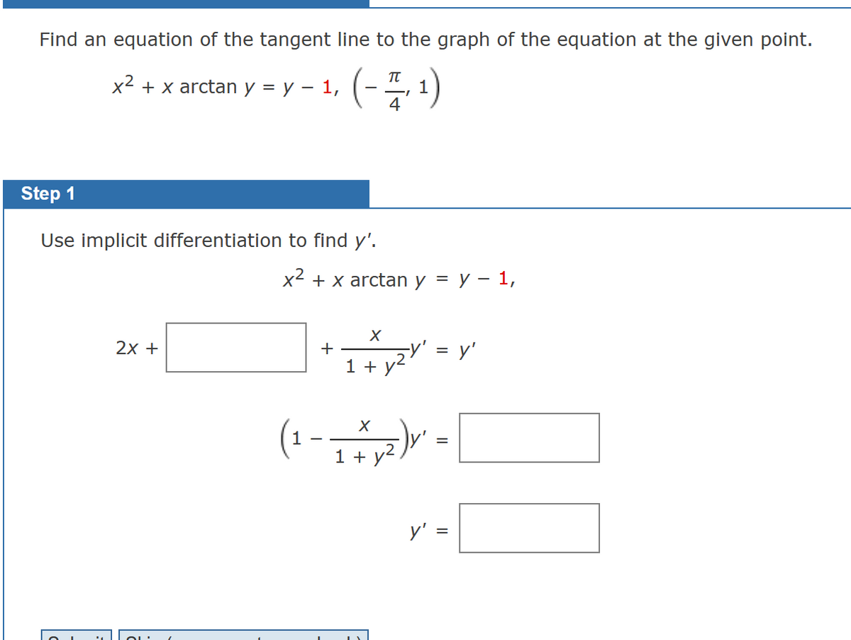 Find an equation of the tangent line to the graph of the equation at the given point.
x² + x arctan y = y - 1, (-
(-1, ¹)
1
4
Step 1
Use implicit differentiation to find y'.
2x +
x² + x arctan y = y - 1,
+
X
1 + y²
(1-1
X
+y²,
y' = y'
y'