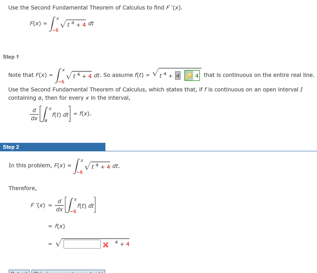 Use the Second Fundamental Theorem of Calculus to find F'(x).
=
- L₁ VE ² + 4 dt
4
t
-6
Step 1
F(x)
Note that F(x) =
=
- Lov
Step 2
4 that is continuous on the entire real line.
Use the Second Fundamental Theorem of Calculus, which states that, if f is continuous on an open interval I
containing a, then for every x in the interval,
√ [*₁
d
dx
In this problem, F(x):
Therefore,
F'(x)
f(t) dt
=
d
dx
t4 + 4 dt. So assume f(t) =
=
f(x)
-
= f(x).
X
Lo
-6
So
"X
t 4+ 4 dt.
f(t) dt
4
X +4
t
+4