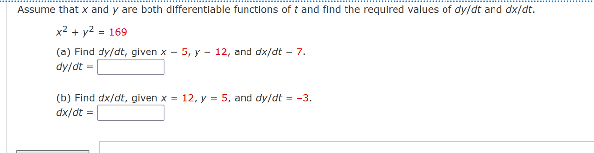 Assume that x and y are both differentiable functions of t and find the required values of dy/dt and dx/dt.
x² + y²
= 169
(a) Find dy/dt, given x = 5, y = 12, and dx/dt = 7.
dy/dt =
(b) Find dx/dt, given x = 12, y = 5, and dy/dt = -3.
dx/dt
=