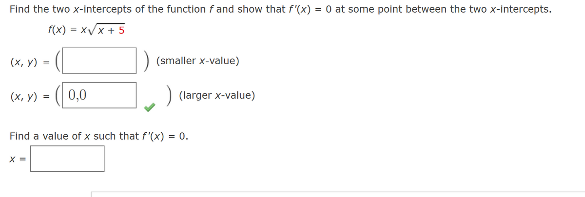 Find the two x-intercepts of the function f and show that f'(x) = 0 at some point between the two x-intercepts.
f(x)=x√x + 5
(x, y)
(x,y)
=
X =
=
0,0
(smaller x-value)
(larger x-value)
Find a value of x such that f'(x) = 0.