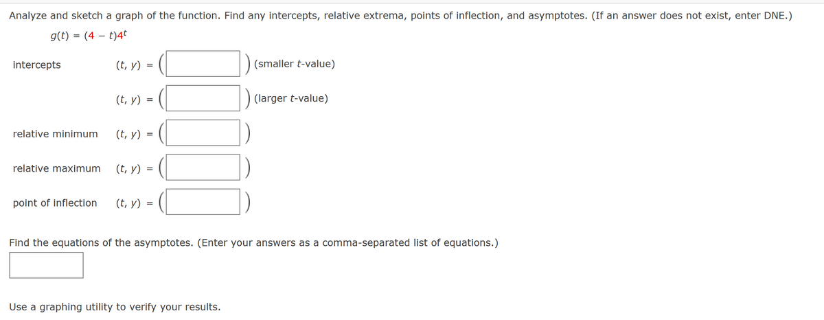 Analyze and sketch a graph of the function. Find any intercepts, relative extrema, points of inflection, and asymptotes. (If an answer does not exist, enter DNE.)
g(t) = (4 – t)4t
intercepts
relative minimum
relative maximum
point of inflection
(t, y)
(t, y)
(t, y) =
=
(t, y)
=
(t, y)
=
=
(smaller t-value)
Use a graphing utility to verify your results.
(larger t-value)
Find the equations of the asymptotes. (Enter your answers as a comma-separated list of equations.)