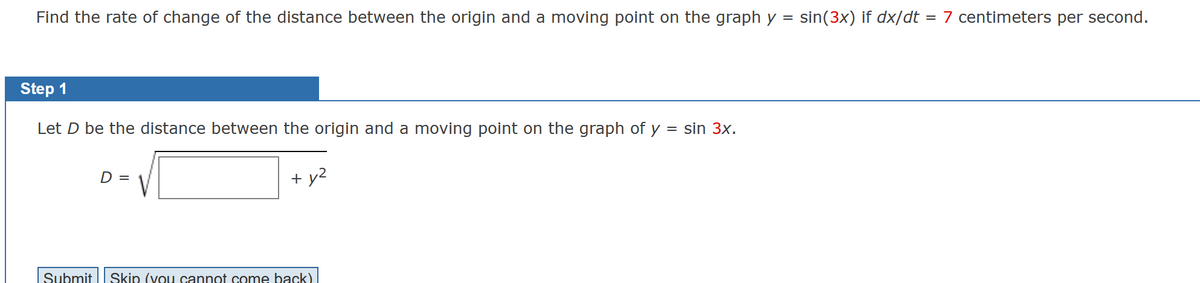 Find the rate of change of the distance between the origin and a moving point on the graph y = sin (3x) if dx/dt = 7 centimeters per second.
Step 1
Let D be the distance between the origin and a moving point on the graph of y = sin 3x.
D =
+ y²
Submit Skip (you cannot come back)