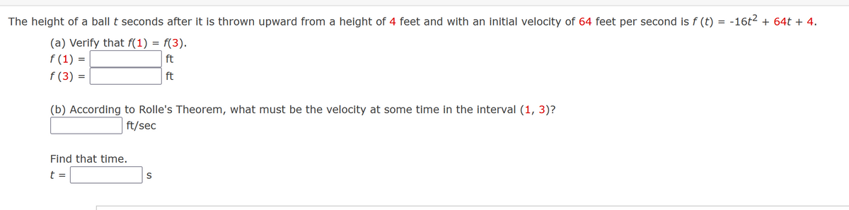 The height of a ball t seconds after it is thrown upward from a height of 4 feet and with an initial velocity of 64 feet per second is f (t)
(a) Verify that f(1) = f(3).
f(1) =
ft
f(3) =
ft
(b) According to Rolle's Theorem, what must be the velocity at some time in the interval (1, 3)?
ft/sec
Find that time.
t =
S
-16t² + 64t + 4.