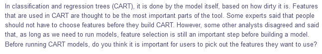 In classification and regression trees (CART), it is done by the model itself, based on how dirty it is. Features
that are used in CART are thought to be the most important parts of the tool. Some experts said that people
should not have to choose features before they build CART. However, some other analysts disagreed and said
that, as long as we need to run models, feature selection is still an important step before building a model.
Before running CART models, do you think it is important for users to pick out the features they want to use?
