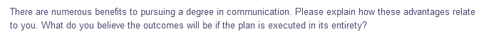 There are numerous benefits to pursuing a degree in communication. Please explain how these advantages relate
to you. What do you believe the outcomes will be if the plan is executed in its entirety?
