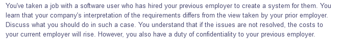 You've taken a job with a software user who has hired your previous employer to create a system for them. You
learn that your company's interpretation of the requirements differs from the view taken by your prior employer.
Discuss what you should do in such a case. You understand that if the issues are not resolved, the costs to
your current employer will rise. However, you also have a duty of confidentiality to your previous employer.
