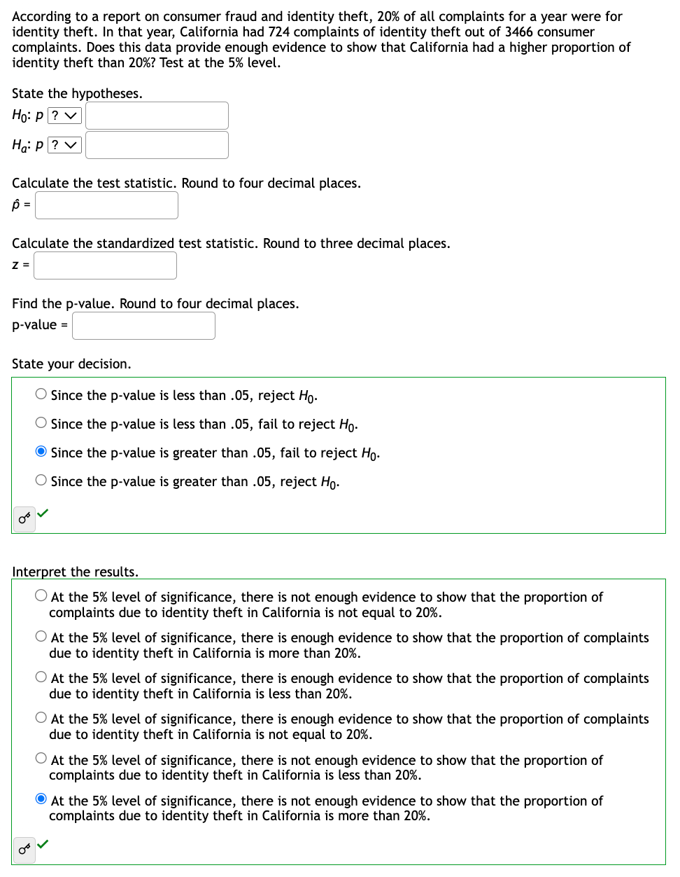 According to a report on consumer fraud and identity theft, 20% of all complaints for a year were for
identity theft. In that year, California had 724 complaints of identity theft out of 3466 consumer
complaints. Does this data provide enough evidence to show that California had a higher proportion of
identity theft than 20%? Test at the 5% level.
State the hypotheses.
Ho: P ? ✓
Ha: P?V
Calculate the test statistic. Round to four decimal places.
Ô =
Calculate the standardized test statistic. Round to three decimal places.
Z=
Find the p-value. Round to four decimal places.
p-value =
State your decision.
O Since the p-value is less than .05, reject Ho.
O Since the p-value is less than .05, fail to reject Ho.
Since the p-value is greater than .05, fail to reject Ho.
Since the p-value is greater than .05, reject Ho.
Interpret the results.
O At the 5% level of significance, there is not enough evidence to show that the proportion of
complaints due to identity theft in California is not equal to 20%.
O At the 5% level of significance, there is enough evidence to show that the proportion of complaints
due to identity theft in California is more than 20%.
O At the 5% level of significance, there is enough evidence to show that the proportion of complaints
due to identity theft in California is less than 20%.
O At the 5% level of significance, there is enough evidence to show that the proportion of complaints
due to identity theft in California is not equal to 20%.
At the 5% level of significance, there is not enough evidence to show that the proportion of
complaints due to identity theft in California is less than 20%.
At the 5% level of significance, there is not enough evidence to show that the proportion of
complaints due to identity theft in California is more than 20%.