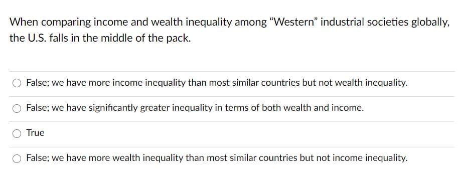 When comparing income and wealth inequality among "Western" industrial societies globally,
the U.S. falls in the middle of the pack.
False; we have more income inequality than most similar countries but not wealth inequality.
False; we have significantly greater inequality in terms of both wealth and income.
True
False; we have more wealth inequality than most similar countries but not income inequality.
