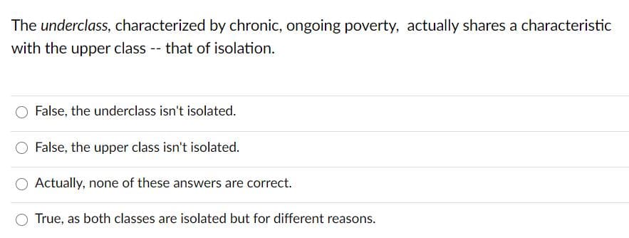 The underclass, characterized by chronic, ongoing poverty, actually shares a characteristic
with the upper class -- that of isolation.
False, the underclass isn't isolated.
False, the upper class isn't isolated.
Actually, none of these answers are correct.
True, as both classes are isolated but for different reasons.
