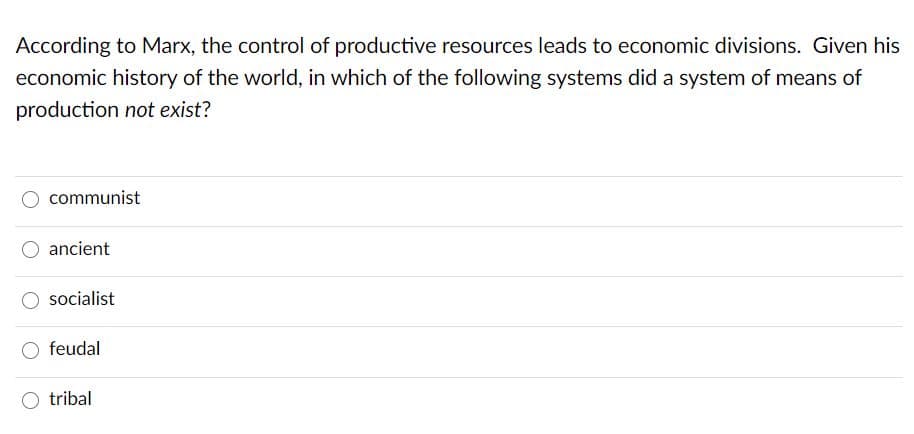 According to Marx, the control of productive resources leads to economic divisions. Given his
economic history of the world, in which of the following systems did a system of means of
production not exist?
communist
ancient
socialist
feudal
tribal
