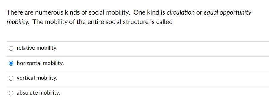 There are numerous kinds of social mobility. One kind is circulation or equal opportunity
mobility. The mobility of the entire social structure is called
O relative mobility.
O horizontal mobility.
O vertical mobility.
O absolute mobility.
