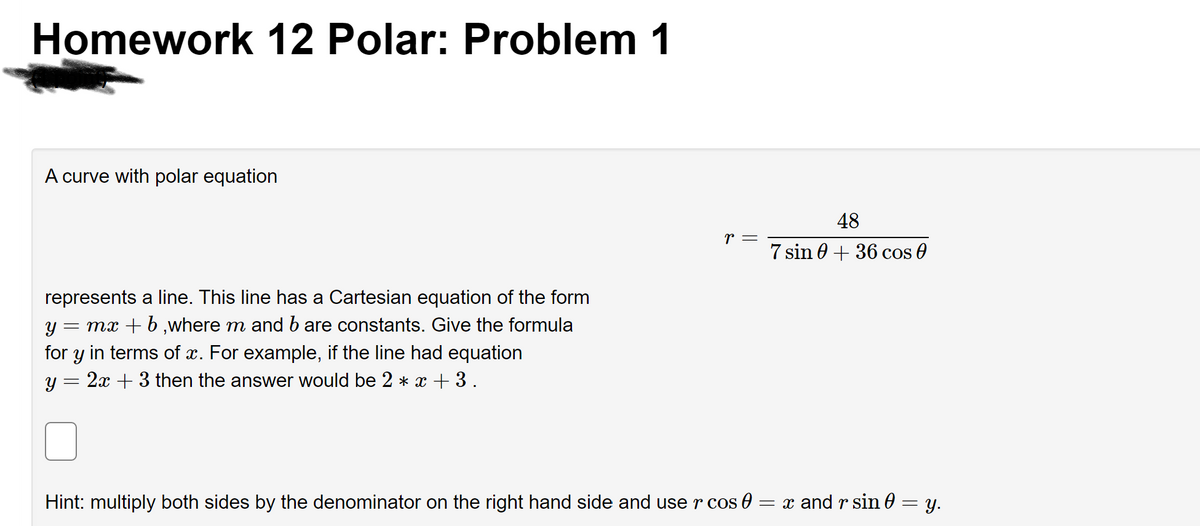 Homework 12 Polar: Problem 1
A curve with polar equation
represents a line. This line has a Cartesian equation of the form
Y
= mx + b,where m and b are constants. Give the formula
for y in terms of x. For example, if the line had equation
Y
=
2x + 3 then the answer would be 2 * x + 3.
Hint: multiply both sides by the denominator on the right hand side and use r cos 0 =
r =
48
7 sin 0+36 cos 0
= x and r sin 0
=
y.