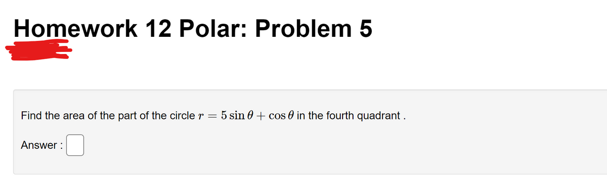 Homework 12 Polar: Problem 5
3
Find the area of the part of the circle r 5 sin + cos in the fourth quadrant.
=
Answer: