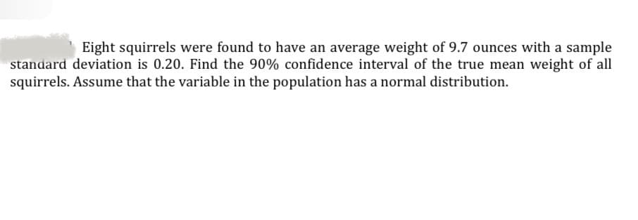 Eight squirrels were found to have an average weight of 9.7 ounces with a sample
standard deviation is 0.20. Find the 90% confidence interval of the true mean weight of all
squirrels. Assume that the variable in the population has a normal distribution.
