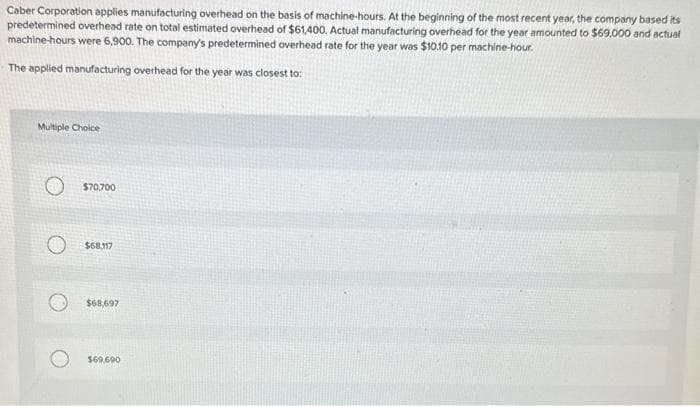 Caber Corporation applies manufacturing overhead on the basis of machine-hours. At the beginning of the most recent year, the company based its
predetermined overhead rate on total estimated overhead of $61,400, Actual manufacturing overhead for the year amounted to $69,000 and actual
machine-hours were 6,900. The company's predetermined overhead rate for the year was $10.10 per machine-hour.
The applied manufacturing overhead for the year was closest to:
Multiple Choice
$70,700
$68,117
$68,697
$69,690