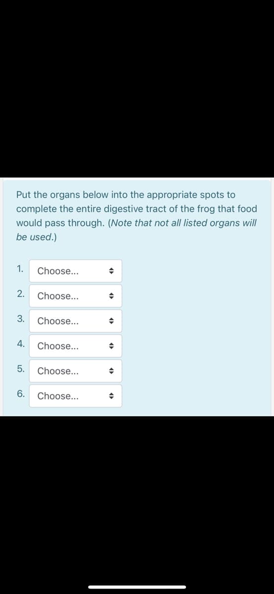 Put the organs below into the appropriate spots to
complete the entire digestive tract of the frog that food
would pass through. (Note that not all listed organs will
be used.)
1.
Choose...
2.
Choose...
3.
Choose...
4.
Choose...
5.
Choose...
6.
Choose...
