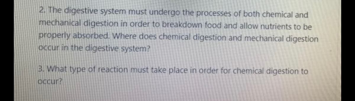 2. The digestive system must undergo the processes of both chemical and
mechanical digestion in order to breakdown food and allow nutrients to be
properly absorbed. Where does chemical digestion and mechanical digestion
Occur in the digestive system?
3. What type of reaction must take place in order for chemical digestion to
OCcur?
