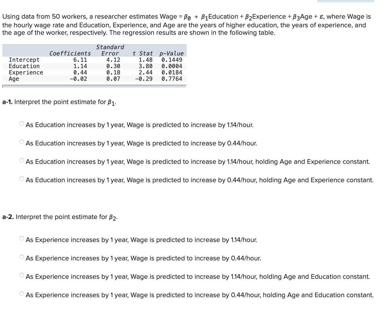 Using data from 50 workers, a researcher estimates Wage = Bo + B1Education + B2Experience + B3Age + ɛ, where Wage is
the hourly wage rate and Education, Experience, and Age are the years of higher education, the years of experience, and
the age of the worker, respectively. The regression results are shown in the following table.
%3D
Standard
Error
4.12
t Stat p-Value
0.1449
0.0004
Coefficients
6.11
Intercept
Education
Experience
Age
1.48
1.14
0.44
-0.02
0.30
0.18
0.07
3.80
2.44
-0.29
0.0184
0.7764
a-1. Interpret the point estimate for B1.
O As Education increases by 1 year, Wage is predicted to increase by 1.14/hour.
O As Education increases by 1 year, Wage is predicted to increase by 0.44/hour.
O As Education increases by 1 year, Wage is predicted to increase by 1.14/hour, holding Age and Experience constant.
O As Education increases by 1 year, Wage is predicted to increase by 0.44/hour, holding Age and Experience constant.
a-2. Interpret the point estimate for B2.
O As Experience increases by 1 year, Wage is predicted to increase by 1.14/hour.
O As Experience increases by 1 year, Wage is predicted to increase by 0.44/hour.
O As Experience increases by 1 year, Wage is predicted to increase by 1.14/hour, holding Age and Education constant.
O As Experience increases by 1 year, Wage is predicted to increase by 0.44/hour, holding Age and Education constant.
