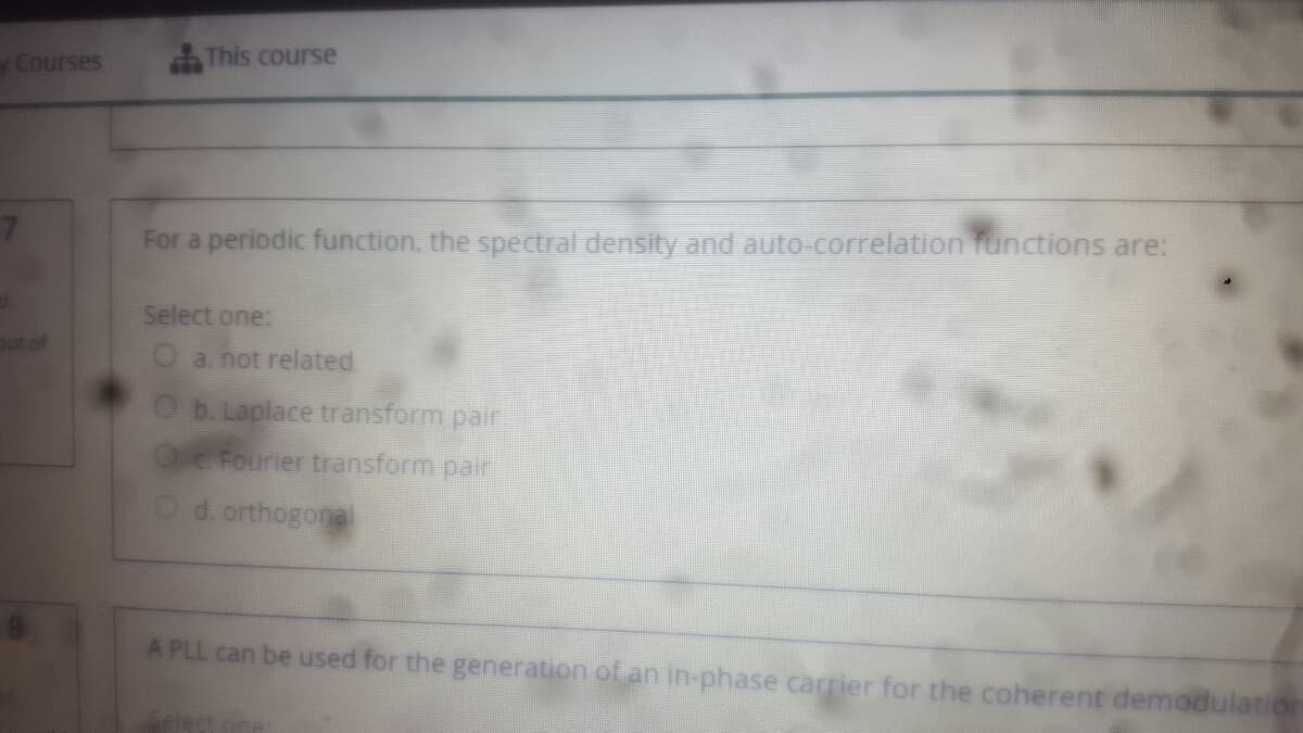 y Courses
This course
For a periodic function, the spectral density and autO correlation functions are:
Select one:
out of
Oa. not related
O b. Laplace transform pair
Oe Fourier transform pair
O d. orthogonel
A PLL can be used for the generation of an in-phase carrier for the coherent demodulation
Select one
