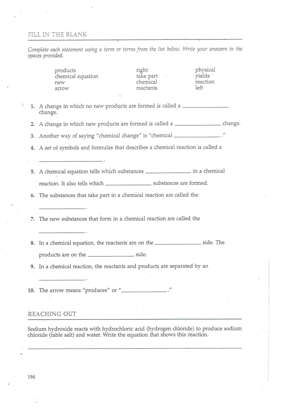 FILL IN THE BLANK
Complete each statement using a term or terms from the list below. Write your answers in the
spaces provided.
physical
products
chemical equation
right
take part
chemical
yields
reaction
new
arrow
reactants
left :
1. A change in which no new products are formed is called a
change.
2. A change in which new products are formed is called a
change.
3. Another way of saying "chemical change" is "chemical
4. A set of symbols and formulas that describes a chemical reaction is called a
5. A chemical equation tells which substances
in a chemical
reaction. It also tells which
substances are formed.
6. The substances that take part in a chemical reaction are called the
7. The new substances that form in a chemical reaction are called the
8. In a chemical equation, the reactants are on the
side. The
products are on the
side.
9. In a chemical reaction, the reactants and products are separated by an
10. The arrow means "produces" or
REACHING OUT
Sodium hydroxide reacts with hydrochloric acid (hydrogen chloride) to produce sodium
chloride (table salt) and water. Write the equation that shows this reaction.
194
