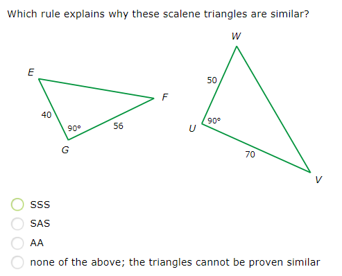 Which rule explains why these scalene triangles are similar?
E
50
40
90°
90°
56
70
SS
SAS
AA
none of the above; the triangles cannot be proven similar
