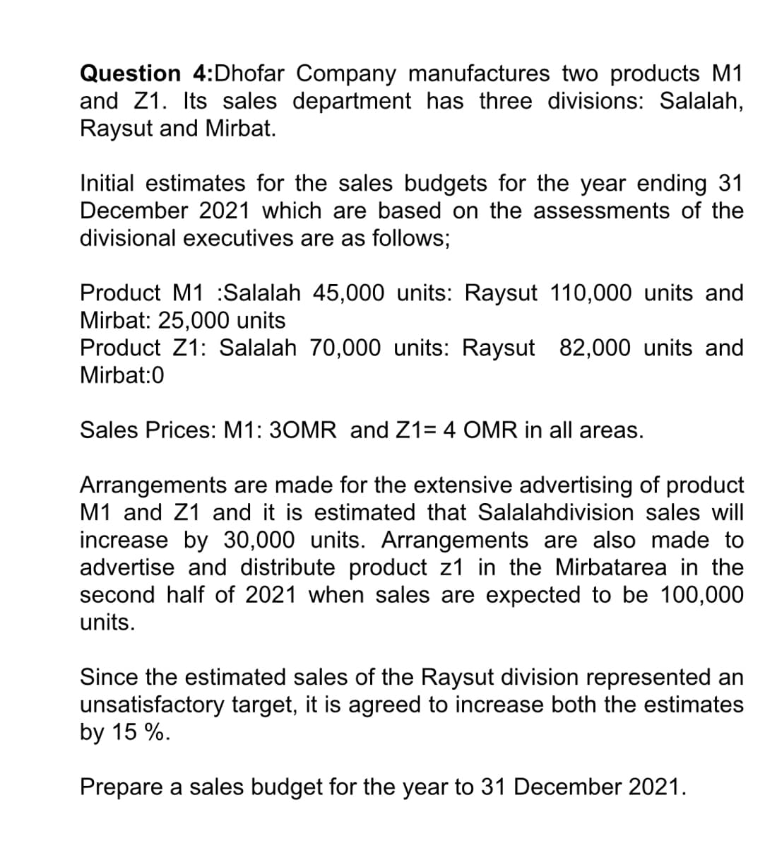 Question 4:Dhofar Company manufactures two products M1
and Z1. Its sales department has three divisions: Salalah,
Raysut and Mirbat.
Initial estimates for the sales budgets for the year ending 31
December 2021 which are based on the assessments of the
divisional executives are as follows;
Product M1 :Salalah 45,000 units: Raysut 110,000 units and
Mirbat: 25,000 units
Product Z1: Salalah 70,000 units: Raysut 82,000 units and
Mirbat:0
Sales Prices: M1: 30MR and Z1= 4 OMR in all areas.
Arrangements are made for the extensive advertising of product
M1 and Z1 and it is estimated that Salalahdivision sales will
increase by 30,000 units. Arrangements are also made to
advertise and distribute product z1 in the Mirbatarea in the
second half of 2021 when sales are expected to be 100,000
units.
Since the estimated sales of the Raysut division represented an
unsatisfactory target, it is agreed to increase both the estimates
by 15 %.
Prepare a sales budget for the year to 31 December 2021.
