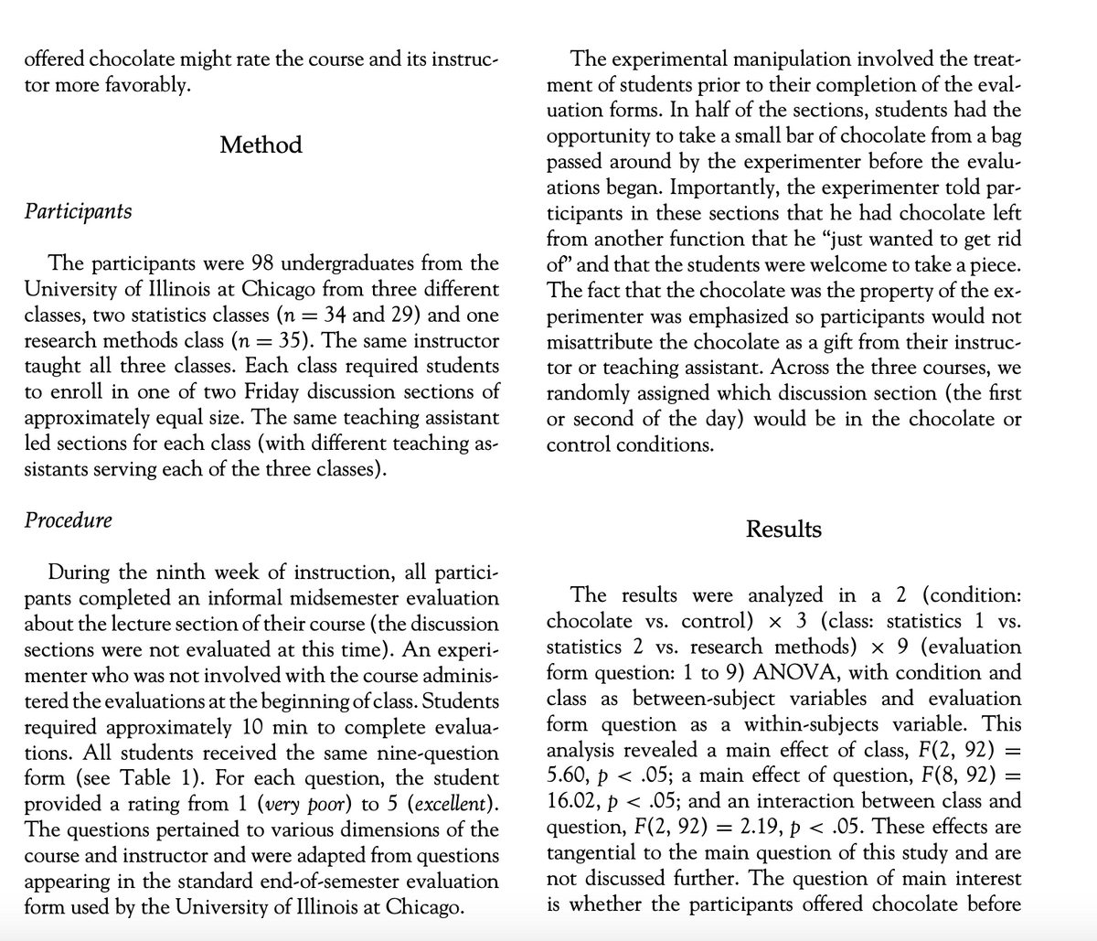 offered chocolate might rate the course and its instruc-
tor more favorably.
Method
Participants
The participants were 98 undergraduates from the
University of Illinois at Chicago from three different
classes, two statistics classes (n = 34 and 29) and one
research methods class (n = 35). The same instructor
taught all three classes. Each class required students
to enroll in one of two Friday discussion sections of
approximately equal size. The same teaching assistant
led sections for each class (with different teaching as-
sistants serving each of the three classes).
Procedure
During the ninth week of instruction, all partici-
pants completed an informal midsemester evaluation
about the lecture section of their course (the discussion
sections were not evaluated at this time). An experi-
menter who was not involved with the course adminis-
tered the evaluations at the beginning of class. Students
required approximately 10 min to complete evalua-
tions. All students received the same nine-question
form (see Table 1). For each question, the student
provided a rating from 1 (very poor) to 5 (excellent).
The questions pertained to various dimensions of the
course and instructor and were adapted from questions
appearing in the standard end-of-semester evaluation
form used by the University of Illinois at Chicago.
The experimental manipulation involved the treat-
ment of students prior to their completion of the eval-
uation forms. In half of the sections, students had the
opportunity to take a small bar of chocolate from a bag
passed around by the experimenter before the evalu-
ations began. Importantly, the experimenter told par-
ticipants in these sections that he had chocolate left
from another function that he "just wanted to get rid
of' and that the students were welcome to take a piece.
The fact that the chocolate was the property of the ex-
perimenter was emphasized so participants would not
misattribute the chocolate as a gift from their instruc-
tor or teaching assistant. Across the three courses, we
randomly assigned which discussion section (the first
or second of the day) would be in the chocolate or
control conditions.
Results
The results were analyzed in a 2 (condition:
chocolate vs. control) x 3 (class: statistics 1 vs.
statistics 2 vs. research methods) × 9 (evaluation
form question: 1 to 9) ANOVA, with condition and
class as between-subject variables and evaluation
form question as a within-subjects variable. This
analysis revealed a main effect of class, F(2, 92)
5.60, p < .05; a main effect of question, F(8, 92)
16.02, p < .05; and an interaction between class and
question, F(2, 92) = 2.19, p <.05. These effects are
tangential to the main question of this study and are
not discussed further. The question of main interest
is whether the participants offered chocolate before
=