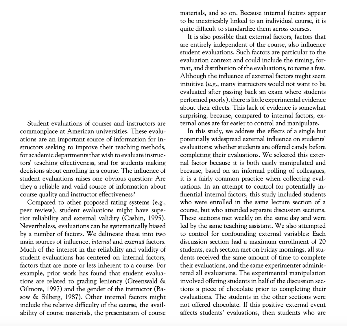 Student evaluations of courses and instructors are
commonplace at American universities. These evalu-
ations are an important source of information for in-
structors seeking to improve their teaching methods,
for academic departments that wish to evaluate instruc-
tors' teaching effectiveness, and for students making
decisions about enrolling in a course. The influence of
student evaluations raises one obvious question: Are
they a reliable and valid source of information about
course quality and instructor effectiveness?
Compared to other proposed rating systems (e.g.,
peer review), student evaluations might have supe-
rior reliability and external validity (Cashin, 1995).
Nevertheless, evaluations can be systematically biased
by a number of factors. We delineate these into two
main sources of influence, internal and external factors.
Much of the interest in the reliability and validity of
student evaluations has centered on internal factors,
factors that are more or less inherent to a course. For
example, prior work has found that student evalua-
tions are related to grading leniency (Greenwald &
Gilmore, 1997) and the gender of the instructor (Ba-
sow & Silberg, 1987). Other internal factors might
include the relative difficulty of the course, the avail-
ability of course materials, the presentation of course
materials, and so on. Because internal factors appear
to be inextricably linked to an individual course, it is
quite difficult to standardize them across courses.
It is also possible that external factors, factors that
are entirely independent of the course, also influence
student evaluations. Such factors are particular to the
evaluation context and could include the timing, for-
mat, and distribution of the evaluations, to name a few.
Although the influence of external factors might seem
intuitive (e.g., many instructors would not want to be
evaluated after passing back an exam where students
performed poorly), there is little experimental evidence
about their effects. This lack of evidence is somewhat
surprising, because, compared to internal factors, ex-
ternal ones are far easier to control and manipulate.
In this study, we address the effects of a single but
potentially widespread external influence on students'
evaluations: whether students are offered candy before
completing their evaluations. We selected this exter-
nal factor because it is both easily manipulated and
because, based on an informal polling of colleagues,
it is a fairly common practice when collecting eval-
uations. In an attempt to control for potentially in-
fluential internal factors, this study included students
who were enrolled in the same lecture section of a
course, but who attended separate discussion sections.
These sections met weekly on the same day and were
led by the same teaching assistant. We also attempted
to control for confounding external variables: Each
discussion section had a maximum enrollment of 20
students, each section met on Friday mornings, all stu-
dents received the same amount of time to complete
their evaluations, and the same experimenter adminis-
tered all evaluations. The experimental manipulation
involved offering students in half of the discussion sec-
tions a piece of chocolate prior to completing their
evaluations. The students in the other sections were
not offered chocolate. If this positive external event
affects students' evaluations, then students who are