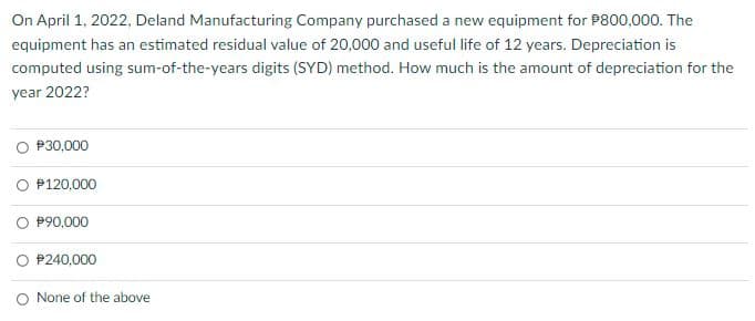 On April 1, 2022, Deland Manufacturing Company purchased a new equipment for P800,000. The
equipment has an estimated residual value of 20,000 and useful life of 12 years. Depreciation is
computed using sum-of-the-years digits (SYD) method. How much is the amount of depreciation for the
year 2022?
P30,000
P120,000
P90,000
$240,000
None of the above