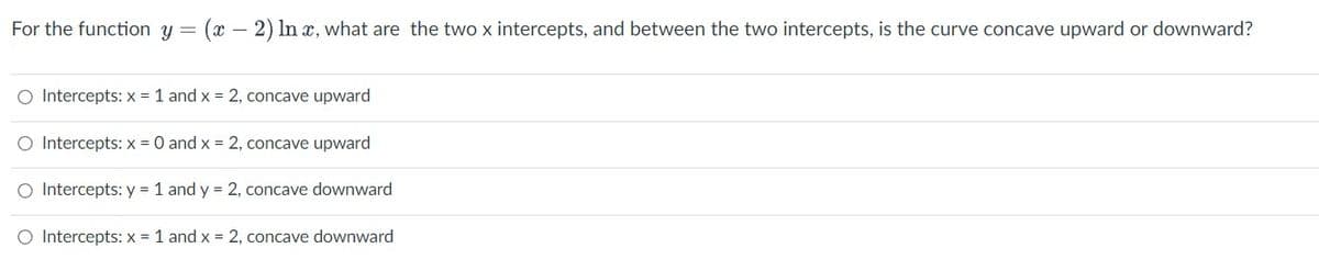 For the function y
O Intercepts: x = 1 and x = 2, concave upward
O Intercepts: x = 0 and x = 2, concave upward
O Intercepts: y = 1 and y = 2, concave downward
O Intercepts: x = 1 and x = 2, concave downward
=
(x - 2) In x, what are the two x intercepts, and between the two intercepts, is the curve concave upward or downward?