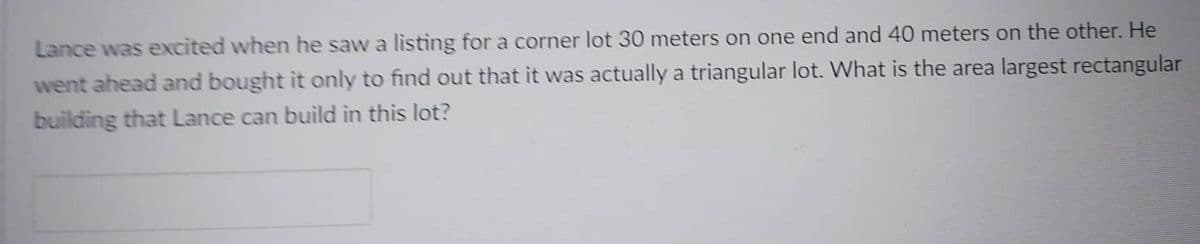 Lance was excited when he saw a listing for a corner lot 30 meters on one end and 40 meters on the other. He
went ahead and bought it only to find out that it was actually a triangular lot. What is the area largest rectangular
building that Lance can build in this lot?