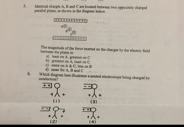 Identical charges A, B and C are located between two oppositely charged
parallel plates, as shown in the diagram below.
5.
MHHHH
AO
The magnitude of the force exerted on the charges by the electric field
between the plates is:
a) least on A, greatest on C
b) greatest on A, least on C
c) same on A & C, less on B
d) same for A, B and C
Which diagram best illustrates a neutral electroscope being charged by
conduction?
6.
(1)
(3)
(2)
(4)
