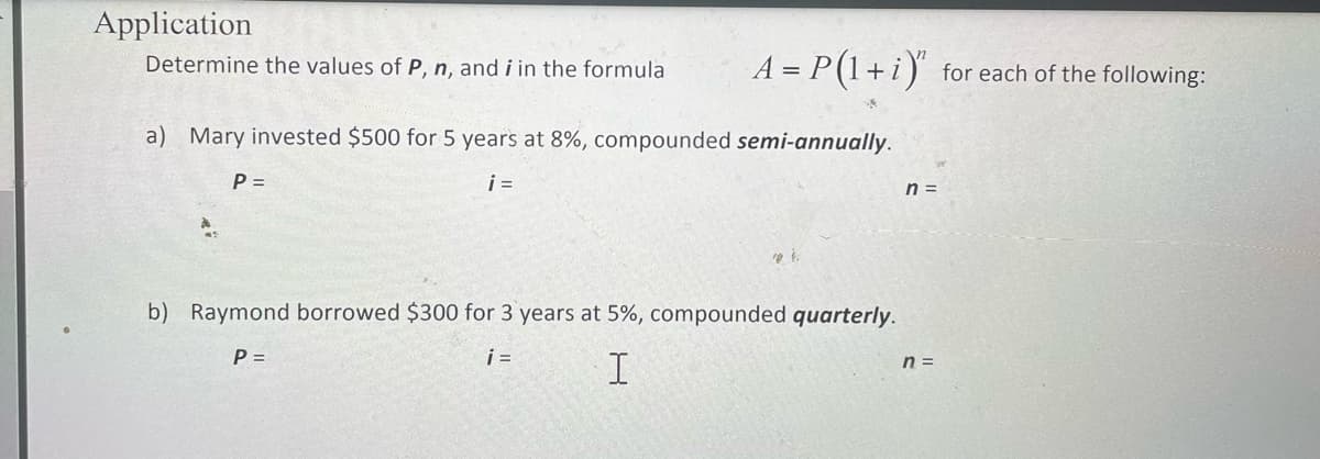 Application
Determine the values of P, n, and i in the formula
A = P(1+i) for each of the following:
a) Mary invested $500 for 5 years at 8%, compounded semi-annually.
P =
i =
n =
b) Raymond borrowed $300 for 3 years at 5%, compounded quarterly.
P =
i =
n =
