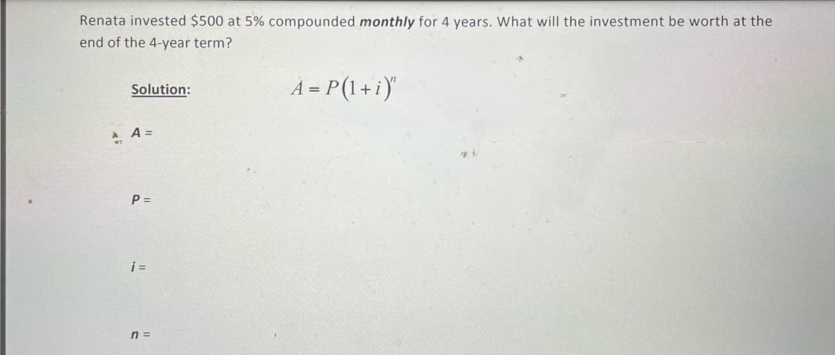 Renata invested $500 at 5% compounded monthly for 4 years. What will the investment be worth at the
end of the 4-year term?
A = P(1+i)
Solution:
A =
P =
i =
n =
