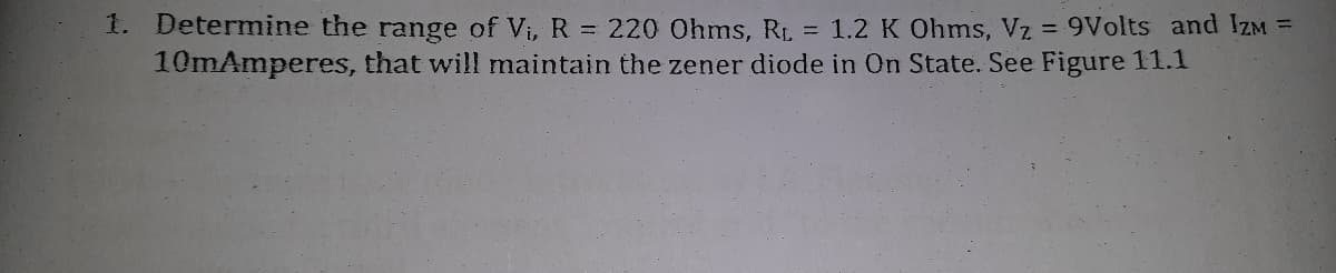 1. Determine the range of Vi, R 220 Ohms, RI, = 1.2 K Ohms, Vz = 9Volts and IZM =
10mAmperes, that will maintain the zener diode in On State. See Figure 11.1
