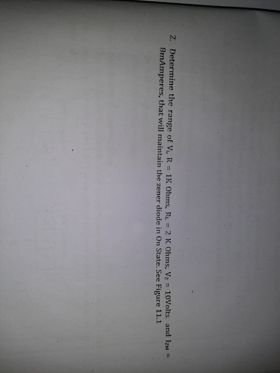 2. Determine the range of V. R = 1K Ohms, RI. = 2 K Ohms, Vz = 10Volts and IZM =
8mAmperes, that will maintain the zener diode in On State. See Figure 11.1
