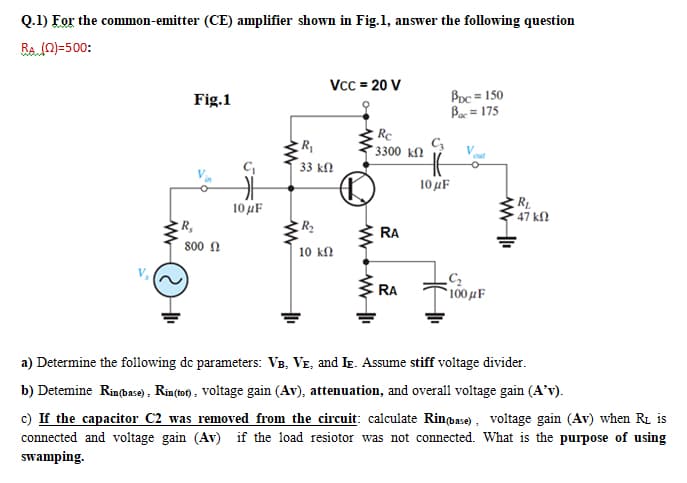 Q.1) For the common-emitter (CE) amplifier shown in Fig.1, answer the following question
BaN)=500:
Vcc = 20 V
Boc = 150
Bac = 175
Fig.1
Re
* 3300 kM
out
33 k
10 uF
RL
47 kN
10 µF
R,
RA
800 N
10 kn
RA
100 µF
a) Determine the following de parameters: VB, VE, and Ie. Assume stiff voltage divider.
b) Detemine Rinbase), Rin(to) , voltage gain (Av), attenuation, and overall voltage gain (A'v).
c) If the capacitor C2 was removed from the circuit: calculate Rinbase), voltage gain (Av) when RL is
connected and voltage gain (Av) if the load resiotor was not connected. Wha
swamping.
is the purpose of using
