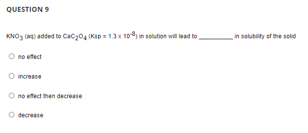 QUESTION 9
KNO3 (aq) added to CaC204 (Ksp = 1.3 x 10-8) in solution will lead to
in solubility of the solid
O no effect
O increase
no effect then decrease
decrease
