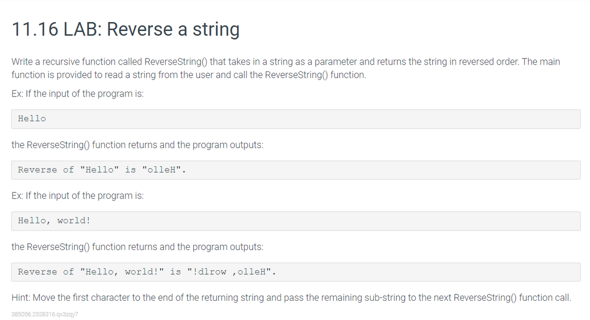 11.16 LAB: Reverse a string
Write a recursive function called ReverseString() that takes in a string as a parameter and returns the string in reversed order. The main
function is provided to read a string from the user and call the ReverseString() function.
Ex: If the input of the program is:
Hello
the ReverseString() function returns and the program outputs:
Reverse of "Hello" is "olleH".
Ex: If the input of the program is:
Hello world!
the ReverseString() function returns and the program outputs:
Reverse of "Hello, world!" is "!dlrow, olleH".
Hint: Move the first character to the end of the returning string and pass the remaining sub-string to the next ReverseString() function call.
385056.2528316.qx3zqy7