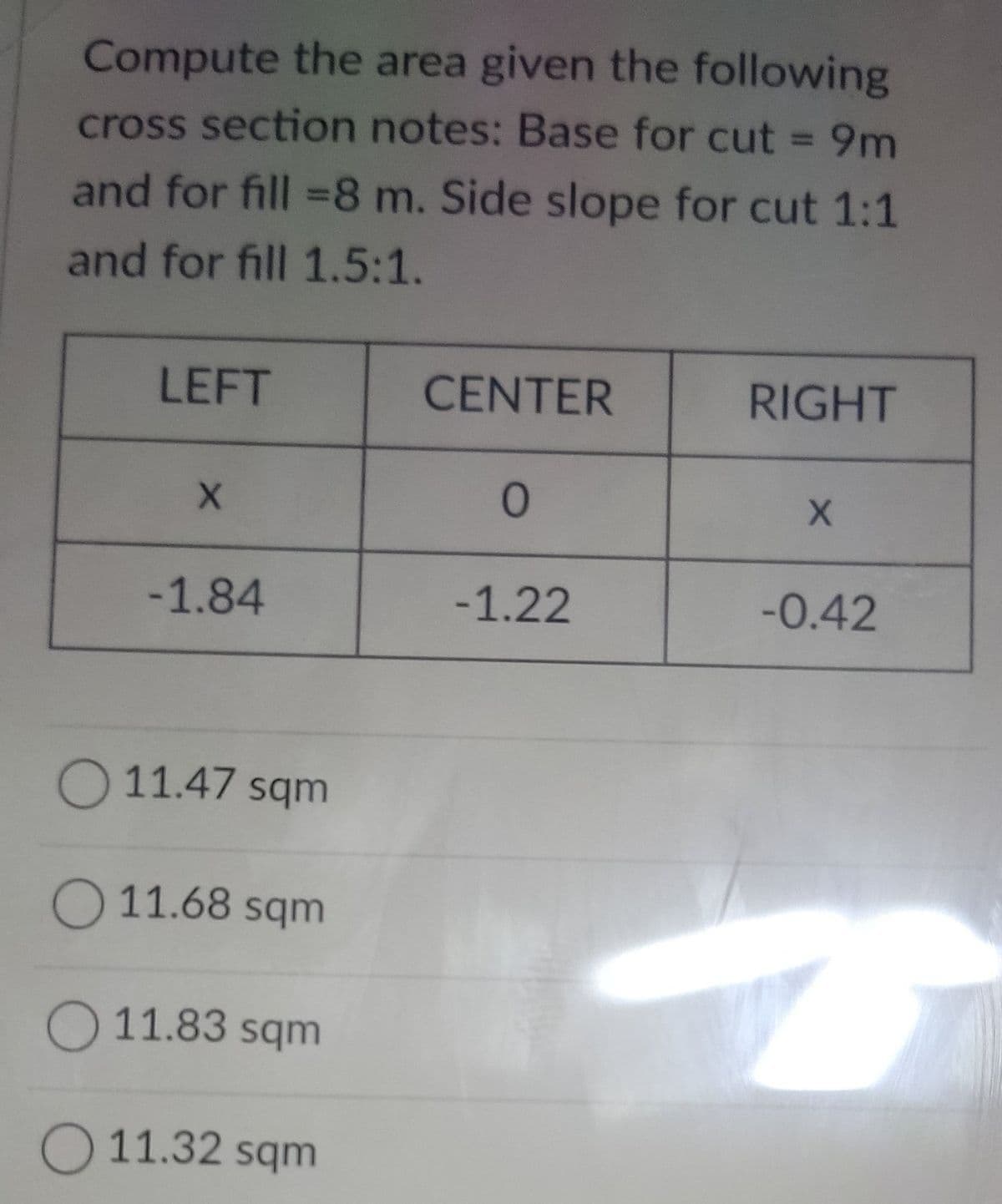 Compute the area given the following
cross section notes: Base for cut = 9m
and for fill =8 m. Side slope for cut 1:1
and for fill 1.5:1.
LEFT
CENTER
RIGHT
-1.84
-1.22
-0.42
O 11.47 sqm
O 11.68 sqm
O 11.83 sqm
O 11.32 sqm
