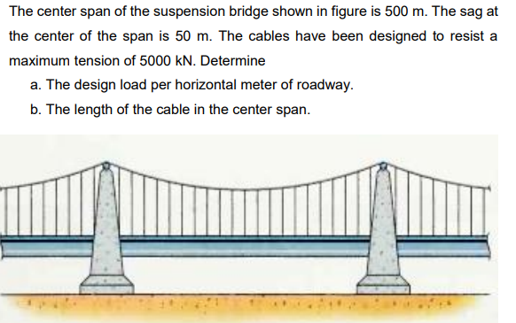 The center span of the suspension bridge shown in figure is 500 m. The sag at
the center of the span is 50 m. The cables have been designed to resist a
maximum tension of 5000 kN. Determine
a. The design load per horizontal meter of roadway.
b. The length of the cable in the center span.
