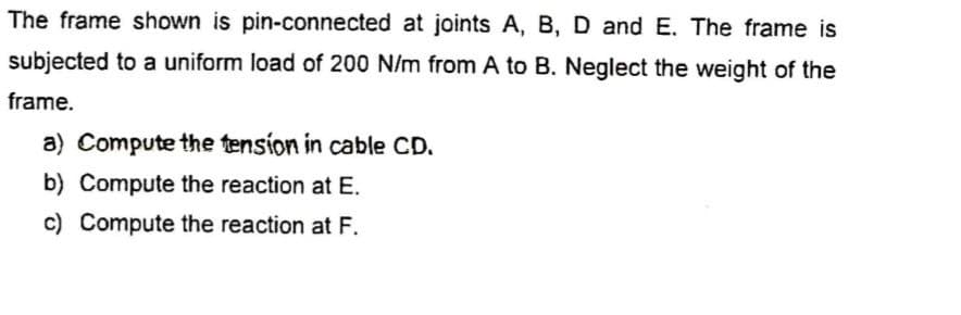 The frame shown is pin-connected at joints A, B, D and E. The frame is
subjected to a uniform load of 200 N/m from A to B. Neglect the weight of the
frame.
a) Compute the tension in cable CD.
b) Compute the reaction at E.
c) Compute the reaction at F.
