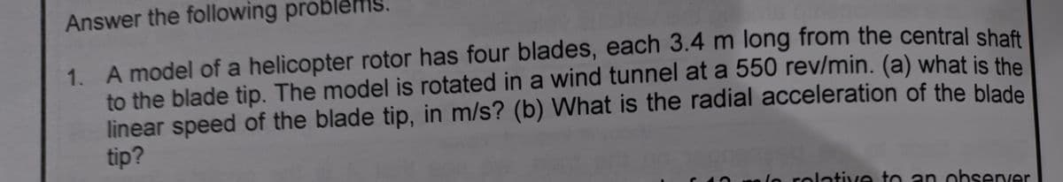 Answer the following proble
1. A model of a helicopter rotor has four blades, each 3.4 m long from the central shaft
to the blade tip. The model is rotated in a wind tunnel at a 550 rev/min. (a) what is the
linear speed of the blade tip, in m/s? (b) What is the radial acceleration of the blade
tip?
no lo rolative to an observer
