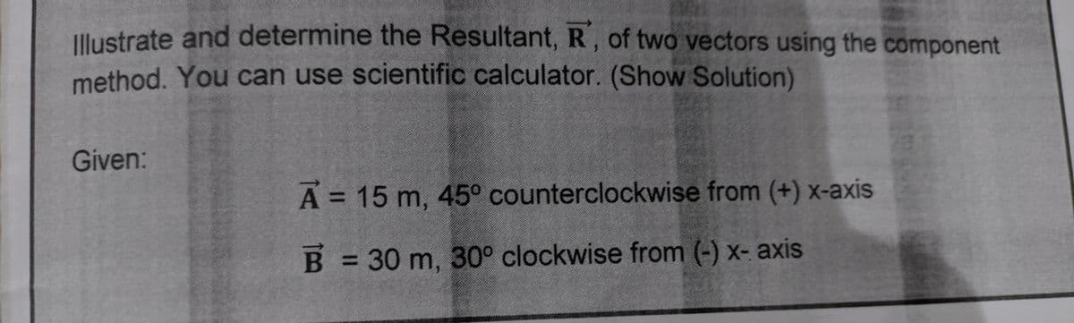 Uustrate and determine the Resultant, R, of two vectors using the component
method. You can use scientific calculator. (Show Solution)
Given:
A = 15 m, 45° counterclockwise from (+) x-axis
%3D
B = 30 m, 30° clockwise from (-) x- axis
