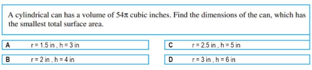 A cylindrical can has a volume of 54n cubic inches. Find the dimensions of the can, which has
the smallest total surface area.
A
r= 1.5 in , h 3 in
C
r= 2.5 in , h = 5 in
r 2 in , h 4 in
r = 3 in , h 6 in
