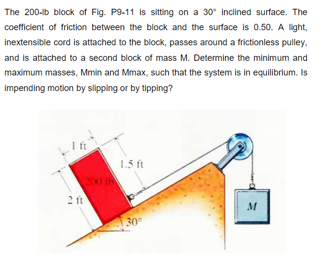 The 200-lb block of Fig. P9-11 is sitting on a 30° inclined surface. The
coefficient of friction between the block and the surface is 0.50. A light,
inextensible cord is attached to the block, passes around a frictionless pulley,
and is attached to a second block of mass M. Determine the minimum and
maximum masses, Mmin and Mmax, such that the system is in equilibrium. Is
impending motion by slipping or by tipping?
1.5 ft
200 lb
2 ft
M
30
